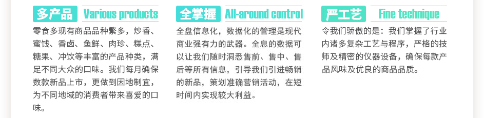 零食多現(xiàn)有商品數(shù)千種，炒香、蜜餞、香鹵、魚鮮、肉珍、糕點(diǎn)、糖果、沖飲等豐富的產(chǎn)品種類，滿足不同大眾的口味。我們每月確保數(shù)款新品上市，更做到因地制宜，為不同地域的消費(fèi)者帶來喜愛的口味。全盤信息化，數(shù)據(jù)化的管理是現(xiàn)代商業(yè)強(qiáng)有力的武器。全息的數(shù)據(jù)可以讓我們隨時(shí)洞悉售前、售中、售后等所有信息，引導(dǎo)我們引進(jìn)暢銷的新品，策劃精準(zhǔn)營銷活動(dòng)，在短時(shí)間內(nèi)實(shí)現(xiàn)較大利益。令我們驕傲的是：我們掌握了數(shù)萬門復(fù)雜工藝與程序，上百位嚴(yán)格的技師及精密的儀器設(shè)備，確保每款產(chǎn)品獨(dú)特的風(fēng)味及優(yōu)良的商品品質(zhì)。
