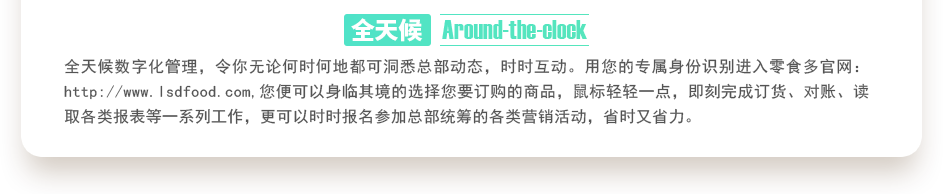 行業(yè)內(nèi)特有的全天候數(shù)字化管理，令你無論何時(shí)何地都可洞悉總部動(dòng)態(tài)，時(shí)時(shí)互動(dòng)。用您的專屬身份識(shí)別進(jìn)入零食多官網(wǎng)：http://www.gbuchanan.com,您便可以身臨其境的選擇您要訂購的商品，鼠標(biāo)輕輕一點(diǎn)，即刻完成訂貨、對賬、讀取各類報(bào)表等一系列工作，更可以時(shí)時(shí)報(bào)名參加總部統(tǒng)籌的各類營銷活動(dòng)，省時(shí)又省力。