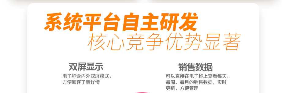 系統(tǒng)平臺(tái)自主研發(fā) 核心競爭優(yōu)勢顯著 創(chuàng)新收銀電子系統(tǒng) 你的智能好幫手  電子稱含內(nèi)外雙屏模式，方便顧客了解詳情可以直接在電子稱上查看每天，每周，每月的銷售數(shù)據(jù)，實(shí)時(shí)更新，方便管理